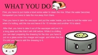 WHAT YOU DO
First, you have to put inside a bowl some water to clean the rice. When the water becomes
transparent you have to take the rice away from there.
Then,you have to take the saucepan and put the water inside, you have to boil the water and
when it’s boiling, add the rice and leave it for 10 minutes and another 10 to stand.
After that, you have to take it out of the saucepan and put it in
a long plate and like that it will chill before. While it is chilling
you can start preparing the dressing for the rice. you have to
put on a glass some rice vinegar and sugar. and when the rice
it’s cold you have to add the dressing to it.
 