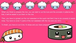 When you finish to prepare the rice, you can start to cut the tuna and the avocado in julienne like
that, it will be easier to put them on the rice.
Then, you have to spread out the nori seaweed on the sushi mat that it has to be covered of plastic
wrap. You have to cover ¾ parts of the nori seaweed with the rice and you roll it.
To finish, you have to cut it into 10 slices and you have prepared.
 