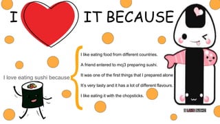 I IT BECAUSE
I love eating sushi because
I like eating food from different countries.
A friend entered to mcj3 preparing sushi.
It was one of the first things that I prepared alone.
It’s very tasty and it has a lot of different flavours.
I like eating it with the chopsticks.
 