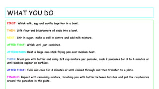 WHAT YOU DO
FIRST: Whisk milk, egg and vanilla together in a bowl.
THEN: Sift flour and bicarbonate of soda into a bowl.
NEXT: Stir in sugar, make a well in centre and add milk mixture.
AFTER THAT: Whisk until just combined.
AFTERWARDS:Heat a large non-stick frying pan over medium heat.
THEN: Brush pan with butter and using 1/4 cup mixture per pancake, cook 2 pancakes for 3 to 4 minutes or
until bubbles appear on surface.
AFTER THAT: Turn and cook for 3 minutes or until cooked through and then transfer to a plate.
FINALLY: Repeat with remaining mixture, brushing pan with butter between batches and put the raspberries
around the pancakes in the plate.
 