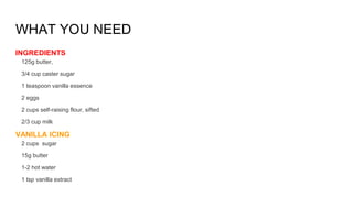 WHAT YOU NEED
INGREDIENTS
125g butter,
3/4 cup caster sugar
1 teaspoon vanilla essence
2 eggs
2 cups self-raising flour, sifted
2/3 cup milk
VANILLA ICING
2 cups sugar
15g butter
1-2 hot water
1 tsp vanilla extract
 