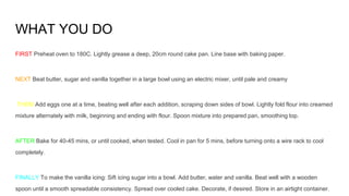 WHAT YOU DO
FIRST Preheat oven to 180C. Lightly grease a deep, 20cm round cake pan. Line base with baking paper.
NEXT Beat butter, sugar and vanilla together in a large bowl using an electric mixer, until pale and creamy
THEM Add eggs one at a time, beating well after each addition, scraping down sides of bowl. Lightly fold flour into creamed
mixture alternately with milk, beginning and ending with flour. Spoon mixture into prepared pan, smoothing top.
AFTER Bake for 40-45 mins, or until cooked, when tested. Cool in pan for 5 mins, before turning onto a wire rack to cool
completely.
FINALLY To make the vanilla icing: Sift icing sugar into a bowl. Add butter, water and vanilla. Beat well with a wooden
spoon until a smooth spreadable consistency. Spread over cooled cake. Decorate, if desired. Store in an airtight container.
 