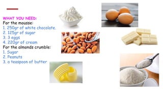 WHAT YOU NEED:
For the mousse:
1. 250gr of white chocolate.
2. 125gr of sugar
3. 3 eggs
4. 220gr of cream
For the almonds crumble:
1. Sugar
2. Peanuts
3. a teaspoon of butter
 