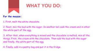 WHAT YOU DO:
For the mousse:
1. First, melt the white chocolate.
2. Next, mix the bud with the sugar. In another bol cook the cream and in other
the white part of the egg.
3. After that, when everything is mixed and the chocolate is melted, mix all the
things. First, the cream with the chocolate. Then add the bud with the sugar
and finally, the white part of the egg.
4. Finally, add in a pastry bag and put it in the fridge.
 