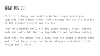 What you do:
First in a large bowl add the butter, sugar and cream
together with a hand mixer. Add the eggs and vanilla extract
to the creamed mixture and mix it.
Then in a medium bowl, mix the cocoa powder, flour, baking
soda and salt. Add the dry ingredients and continue mixing.
Next roll the dough into 2 logs that are about 2-inches high
and 1-foot long. Wrap them in waxed paper and place in the
fridge for 2 hours.
 