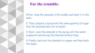 For the crumble:
1First, chop the almonds in the middle and toast it in the
bake.
2. Then, prepare a syrup with the same quantity of sugar
that the almonds and a bit of water.
3. Next, cook the almonds in the syrup until the water
evaporate and moving the almonds without stop.
4. Finally, back out the almonds to a paper and then back
the sugar.
 