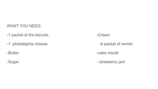 WHAT YOU NEED:
-1 packet of the biscuits -Cream
-1 philadelphia cheese -A packet of rennet
-Butter -cake mould
-Sugar - strawberry jam
 