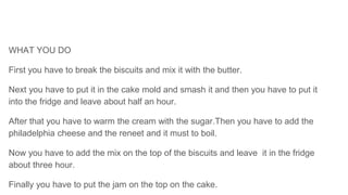WHAT YOU DO
First you have to break the biscuits and mix it with the butter.
Next you have to put it in the cake mold and smash it and then you have to put it
into the fridge and leave about half an hour.
After that you have to warm the cream with the sugar.Then you have to add the
philadelphia cheese and the reneet and it must to boil.
Now you have to add the mix on the top of the biscuits and leave it in the fridge
about three hour.
Finally you have to put the jam on the top on the cake.
 