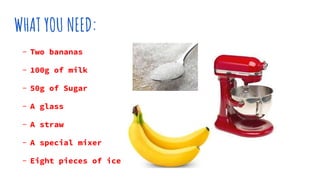 WHAT YOU NEED:
- Two bananas
- 100g of milk
- 50g of Sugar
- A glass
- A straw
- A special mixer
- Eight pieces of ice
 