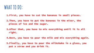 WHAT TO DO:
1.First, you have to cut the bananas in small pieces.
2.Then, you have to put the bananas in the mixer, the
pieces of ice and the sugar.
3.After that, you have to mix everything until it is all
right.
4.Next, you have to pour the milk and mix everything again.
5.Finally, you have to pour the milkshake in a glass, you
put a straw and you drink it.
 