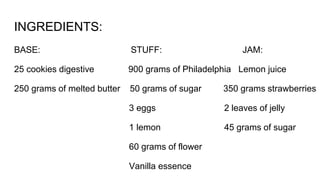 INGREDIENTS:
BASE: STUFF: JAM:
25 cookies digestive 900 grams of Philadelphia Lemon juice
250 grams of melted butter 50 grams of sugar 350 grams strawberries
3 eggs 2 leaves of jelly
1 lemon 45 grams of sugar
60 grams of flower
Vanilla essence
 