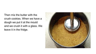 Then mix the butter with the
crush cookies. When we have a
dough we put it at the mould
and we crush it with a glass. We
leave it in the fridge.
 