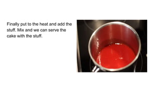 Finally put to the heat and add the
stuff. Mix and we can serve the
cake with the stuff.
 
