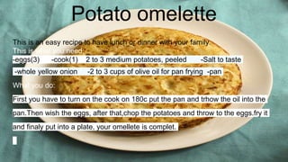 Potato omelette
This is an easy recipe to have lunch or dinner with your family.
This is what you need:
-eggs(3) -cook(1) 2 to 3 medium potatoes, peeled -Salt to taste
-whole yellow onion -2 to 3 cups of olive oil for pan frying -pan
What you do:
First you have to turn on the cook on 180c put the pan and trhow the oil into the
pan.Then wish the eggs, after that,chop the potatoes and throw to the eggs.fry it
and finaly put into a plate, your omellete is complet.
 
