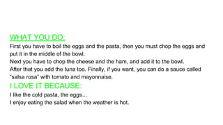 WHAT YOU DO:
First you have to boil the eggs and the pasta, then you must chop the eggs and
put it in the middle of the bowl.
Next you have to chop the cheese and the ham, and add it to the bowl.
After that you add the tuna too. Finally, if you want, you can do a sauce called
“salsa rosa” with tomato and mayonnaise.
I LOVE IT BECAUSE:
I like the cold pasta, the eggs…
I enjoy eating the salad when the weather is hot.
 