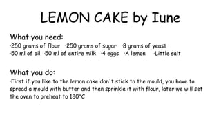 LEMON CAKE by Iune
What you need:
·250 grams of flour ·250 grams of sugar ·8 grams of yeast
·50 ml of oil ·50 ml of entire milk ·4 eggs ·A lemon ·Little salt
What you do:
·First if you like to the lemon cake don't stick to the mould, you have to
spread a mould with butter and then sprinkle it with flour, later we will set
the oven to preheat to 180ºC
 