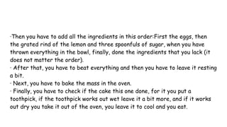 ·Then you have to add all the ingredients in this order:First the eggs, then
the grated rind of the lemon and three spoonfuls of sugar, when you have
thrown everything in the bowl, finally, done the ingredients that you lack (it
does not matter the order).
· After that, you have to beat everything and then you have to leave it resting
a bit.
· Next, you have to bake the mass in the oven.
· Finally, you have to check if the cake this one done, for it you put a
toothpick, if the toothpick works out wet leave it a bit more, and if it works
out dry you take it out of the oven, you leave it to cool and you eat.
 