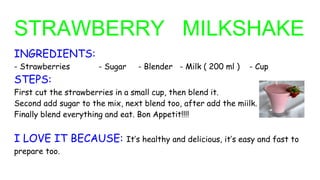 STRAWBERRY MILKSHAKE
INGREDIENTS:
- Strawberries - Sugar - Blender - Milk ( 200 ml ) - Cup
STEPS:
First cut the strawberries in a small cup, then blend it.
Second add sugar to the mix, next blend too, after add the miilk.
Finally blend everything and eat. Bon Appetit!!!!
I LOVE IT BECAUSE: It’s healthy and delicious, it’s easy and fast to
prepare too.
 