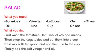 SALAD
What you need:
-Tomatoes -Vinegar -Lettuces -Salt -Olives
-Oil -tuna -Cup -Onions
What you do:
First wash the tomatoes, lettuces, olives and onions.
Then chop the vegetables and put them into a cup
Next mix with teaspoon and add the tuna to the cup
Finally add the salt vinegar and oil.
 