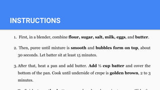 INSTRUCTIONS
1. First, in a blender, combine flour, sugar, salt, milk, eggs, and butter.
2. Then, puree until mixture is smooth and bubbles form on top, about
30 seconds. Let batter sit at least 15 minutes.
3. After that, heat a pan and add butter. Add ⅓ cup batter and cover the
bottom of the pan. Cook until underside of crepe is golden brown, 2 to 3
minutes.
 