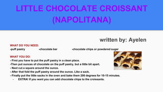LITTLE CHOCOLATE CROISSANT
(NAPOLITANA)
written by: Ayelen
WHAT DO YOU NEED:
-puff pastry -chocolate bar -chocolate chips or powdered sugar
WHAT YOU DO:
- First you have to put the puff pastry in a clean place.
-Then put ounces of chocolate on the puff pastry, but a little bit apart.
- Next cut a square around the ounce.
- After that fold the puff pastry around the ounce. Like a sack.
- Finally put the little sacks in the oven and bake them 200 degrees for 10-15 minutes.
- EXTRA! If you want you can add chocolate chips to the croissants.
 