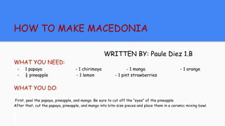 HOW TO MAKE MACEDONIA
WRITTEN BY: Paule Diez 1.B
WHAT YOU NEED:
- 1 papaya - 1 chirimoya - 1 mango - 1 orange
- ½ pineapple - 1 lemon - 1 pint strawberries
WHAT YOU DO:
First, peel the papaya, pineapple, and mango. Be sure to cut off the “eyes” of the pineapple.
After that, cut the papaya, pineapple, and mango into bite-size pieces and place them in a ceramic mixing bowl.
 