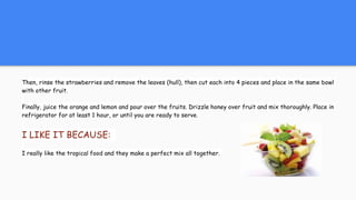 Then, rinse the strawberries and remove the leaves (hull), then cut each into 4 pieces and place in the same bowl
with other fruit.
Finally, juice the orange and lemon and pour over the fruits. Drizzle honey over fruit and mix thoroughly. Place in
refrigerator for at least 1 hour, or until you are ready to serve.
I LIKE IT BECAUSE:
I really like the tropical food and they make a perfect mix all together.
 