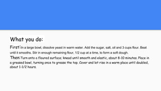 What you do:
First:In a large bowl, dissolve yeast in warm water. Add the sugar, salt, oil and 3 cups flour. Beat
until it smooths. Stir in enough remaining flour, 1/2 cup at a time, to form a soft dough.
Then:Turn onto a floured surface; knead until smooth and elastic, about 8-10 minutes. Place in
a greased bowl, turning once to grease the top. Cover and let rise in a warm place until doubled,
about 1-1/2 hours.
 