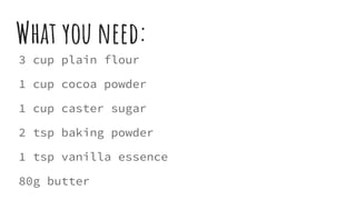 What you need:
3 cup plain flour
1 cup cocoa powder
1 cup caster sugar
2 tsp baking powder
1 tsp vanilla essence
80g butter
 
