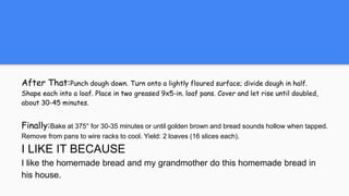 After That:Punch dough down. Turn onto a lightly floured surface; divide dough in half.
Shape each into a loaf. Place in two greased 9x5-in. loaf pans. Cover and let rise until doubled,
about 30-45 minutes.
Finally:Bake at 375° for 30-35 minutes or until golden brown and bread sounds hollow when tapped.
Remove from pans to wire racks to cool. Yield: 2 loaves (16 slices each).
I LIKE IT BECAUSE
I like the homemade bread and my grandmother do this homemade bread in
his house.
 