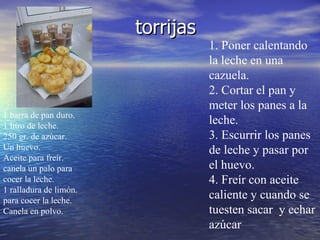 torrijas  1 barra de pan duro. 1 litro de leche. 250 gr. de azúcar. Un huevo. Aceite para freír. canela un palo para cocer la leche.  1 ralladura de limón. para cocer la leche. Canela en polvo. 1. Poner calentando la leche en una cazuela. 2. Cortar el pan y meter los panes a la leche.  3. Escurrir los panes de leche y pasar por el huevo.  4. Freír con aceite caliente y cuando se tuesten sacar  y echar azúcar  