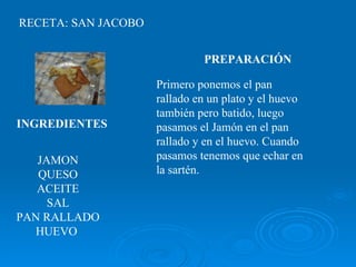 RECETA: SAN JACOBO JAMON QUESO ACEITE SAL PAN RALLADO HUEVO  INGREDIENTES   PREPARACIÓN   Primero ponemos el pan rallado en un plato y el huevo también pero batido, luego pasamos el Jamón en el pan rallado y en el huevo. Cuando pasamos tenemos que echar en la sartén.  