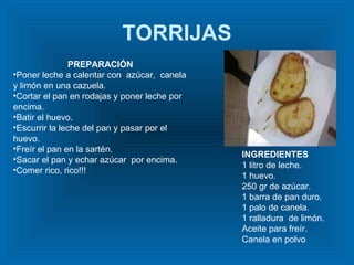 TORRIJAS INGREDIENTES 1 litro de leche. 1 huevo. 250 gr de azúcar. 1 barra de pan duro. 1 palo de canela.  1 ralladura  de limón.  Aceite para freír. Canela en polvo  PREPARACIÓN Poner leche a calentar con  azúcar,  canela y limón en una cazuela. Cortar el pan en rodajas y poner leche por encima. Batir el huevo. Escurrir la leche del pan y pasar por el huevo. Freír el pan en la sartén. Sacar el pan y echar azúcar  por encima. Comer rico, rico!!! 