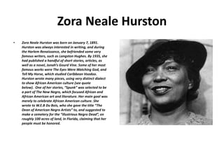 Zora Neale Hurston
• Zora Neale Hurston was born on January 7, 1891.
Hurston was always interested in writing, and during
the Harlem Renaissance, she befriended some very
famous writers, such as Langston Hughes. By 1935, she
had published a handful of short stories, articles, as
well as a novel, Jonah’s Gourd Vine. Some of her most
famous works were The Eyes Were Watching God, and
Tell My Horse, which studied Caribbean Voodoo.
Hurston wrote many pieces, using very distinct dialect
to show African American culture (see quote
below). One of her stories, “Spunk” was selected to be
a part of The New Negro, which focused African and
African American art and literature. Her main goal was
merely to celebrate African American culture. She
wrote to W.E.B Du Bois, who she gave the title “The
Dean of American Negro Artists” to, and suggested to
make a cemetery for the “illustrious Negro Dead”, on
roughly 100 acres of land, in Florida, claiming that her
people must be honored.
 