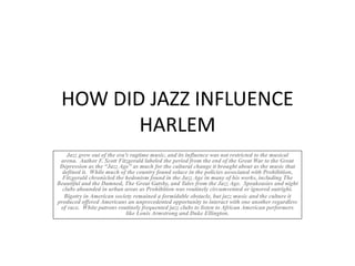 HOW DID JAZZ INFLUENCE
HARLEM
Jazz grew out of the era’s ragtime music, and its influence was not restricted to the musical
arena. Author F. Scott Fitzgerald labeled the period from the end of the Great War to the Great
Depression as the “Jazz Age” as much for the cultural change it brought about as the music that
defined it. While much of the country found solace in the policies associated with Prohibition,
Fitzgerald chronicled the hedonism found in the Jazz Age in many of his works, including The
Beautiful and the Damned, The Great Gatsby, and Tales from the Jazz Age. Speakeasies and night
clubs abounded in urban areas as Prohibition was routinely circumvented or ignored outright.
Bigotry in American society remained a formidable obstacle, but jazz music and the culture it
produced offered Americans an unprecedented opportunity to interact with one another regardless
of race. White patrons routinely frequented jazz clubs to listen to African American performers
like Louis Armstrong and Duke Ellington.
 