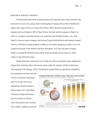 Page 4
RESEARCH AND KEY FINDINGS
The Rockstar Energy Drink company produces beverages that aim to fuel consumers who
need and love to do-it-all, giving a bold, refreshing boost of energy that are full of benefits and
loaded with a range of flavors to choose from (Przez, 2023). Rockstar Energy Drink is a
company that was founded in 2001 by Russ Weiner who later sold the company to PepsiCo in
2020, in a complete ownership deal that was worth more than $4 billion (Forbes, n.d.). With
PepsiCo as the new parent company, the Rockstar Energy Drink had their entire brand revamped
with over 20 Rockstar Energy products available at convenience and grocery outlets, in over 30
countries but mainly in the Northern and West hemisphere. Ever since the parent company
PepsiCo revamped the Rockstar Energy Drink brand, the product line has been on a stable
incline in sales and total revenue.
Energy drinks have made their way to being one of the most popular energy supplements.
Energy drink marketing aligns with extreme sports, night life, concerts, and the working class
with long hours (The Strategy, 2023). The Rockstar Energy Drink was specifically intended for
the consumption use from men and
women or non-binary individuals
aged 18-34 years old with no
targeted race. Rockstar Energy’s
market targets active individuals
with physical high-performance
levels in exercise or extreme
sports, the business class, working
class, students, nightlife crowd and
 