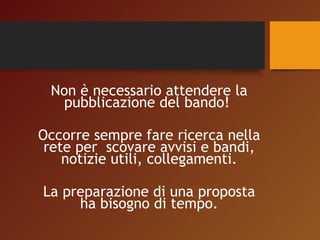 Non è necessario attendere la 
pubblicazione del bando! 
Occorre sempre fare ricerca nella 
rete per scovare avvisi e bandi, 
notizie utili, collegamenti. 
La preparazione di una proposta 
ha bisogno di tempo. 
 