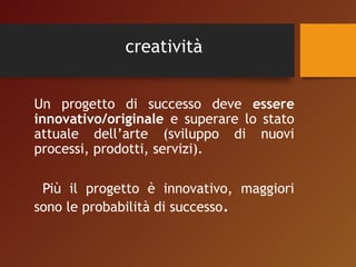 creatività 
Un progetto di successo deve essere 
innovativo/originale e superare lo stato 
attuale dell’arte (sviluppo di nuovi 
processi, prodotti, servizi). 
Più il progetto è innovativo, maggiori 
sono le probabilità di successo. 
 