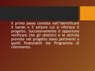 Il primo passo consiste nell’identificare 
il bando e il settore cui si riferisce il 
progetto. Successivamente é opportuno 
verificare che gli obiettivi e le attività 
previste nel progetto siano pertinenti a 
quelli finanziabili dal Programma di 
riferimento. 
 