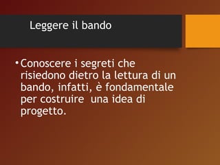 Leggere il bando 
• Conoscere i segreti che 
risiedono dietro la lettura di un 
bando, infatti, è fondamentale 
per costruire una idea di 
progetto. 
 