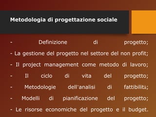 Metodologia di progettazione sociale 
- Definizione di progetto; 
- La gestione del progetto nel settore del non profit; 
- Il project management come metodo di lavoro; 
- Il ciclo di vita del progetto; 
- Metodologie dell’analisi di fattibilità; 
- Modelli di pianificazione del progetto; 
- Le risorse economiche del progetto e il budget. 
 