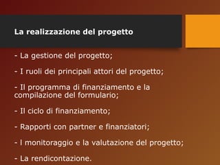 La realizzazione del progetto 
- La gestione del progetto; 
- I ruoli dei principali attori del progetto; 
- Il programma di finanziamento e la 
compilazione del formulario; 
- Il ciclo di finanziamento; 
- Rapporti con partner e finanziatori; 
- l monitoraggio e la valutazione del progetto; 
- La rendicontazione. 
 