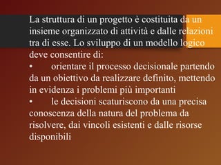 La struttura di un progetto è costituita da un 
insieme organizzato di attività e dalle relazioni 
tra di esse. Lo sviluppo di un modello logico 
deve consentire di: 
• orientare il processo decisionale partendo 
da un obiettivo da realizzare definito, mettendo 
in evidenza i problemi più importanti 
• le decisioni scaturiscono da una precisa 
conoscenza della natura del problema da 
risolvere, dai vincoli esistenti e dalle risorse 
disponibili 
 