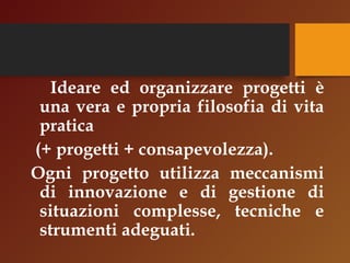 Ideare ed organizzare progetti è 
una vera e propria filosofia di vita 
pratica 
(+ progetti + consapevolezza). 
Ogni progetto utilizza meccanismi 
di innovazione e di gestione di 
situazioni complesse, tecniche e 
strumenti adeguati. 
 