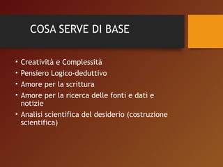 COSA SERVE DI BASE 
• Creatività e Complessità 
• Pensiero Logico-deduttivo 
• Amore per la scrittura 
• Amore per la ricerca delle fonti e dati e 
notizie 
• Analisi scientifica del desiderio (costruzione 
scientifica) 
 