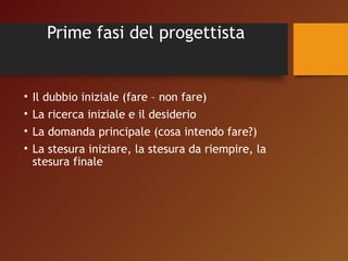 Prime fasi del progettista 
• Il dubbio iniziale (fare – non fare) 
• La ricerca iniziale e il desiderio 
• La domanda principale (cosa intendo fare?) 
• La stesura iniziare, la stesura da riempire, la 
stesura finale 
 