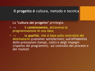 Il progetto è cultura, metodo e tecnica 
La "cultura del progetto" privilegia: 
• ® il cambiamento, attraverso la 
programmazione di una idea; 
• ® la qualità, che si basa sulla centralità del 
destinatario (customer satisfaction); sull'affidabilità 
delle prestazioni (tempi, costi) e degli impegni 
(rispetto dei programmi); sul controllo dei processi e 
dei risultati 
 