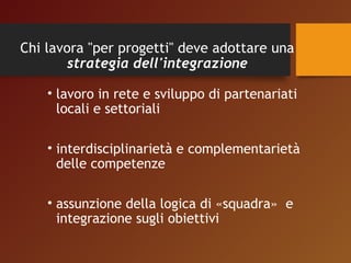 Chi lavora "per progetti" deve adottare una 
strategia dell'integrazione 
• lavoro in rete e sviluppo di partenariati 
locali e settoriali 
• interdisciplinarietà e complementarietà 
delle competenze 
• assunzione della logica di «squadra» e 
integrazione sugli obiettivi 
 