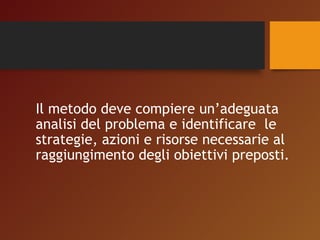 Il metodo deve compiere un’adeguata 
analisi del problema e identificare le 
strategie, azioni e risorse necessarie al 
raggiungimento degli obiettivi preposti. 
 