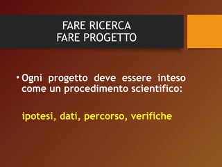 FARE RICERCA 
FARE PROGETTO 
• Ogni progetto deve essere inteso 
come un procedimento scientifico: 
ipotesi, dati, percorso, verifiche 
 